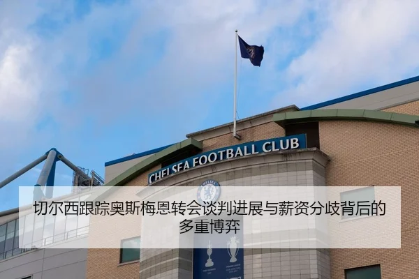 切尔西跟踪奥斯梅恩转会谈判进展与薪资分歧背后的多重博弈