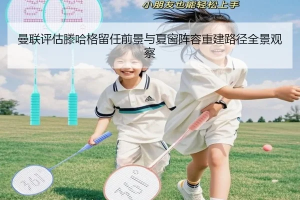 曼联评估滕哈格留任前景与夏窗阵容重建路径全景观察
