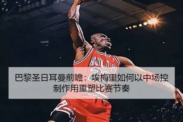 巴黎圣日耳曼前瞻：埃梅里如何以中场控制作用重塑比赛节奏