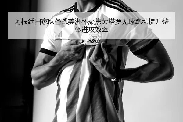 阿根廷国家队备战美洲杯聚焦劳塔罗无球跑动提升整体进攻效率