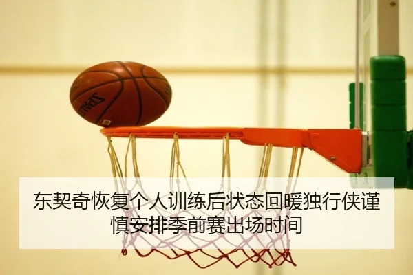 东契奇恢复个人训练后状态回暖独行侠谨慎安排季前赛出场时间